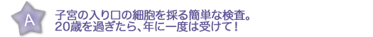 子宮の入り口の細胞を採る 簡単な検査。 20歳を過ぎたら、年に一度は受けて！