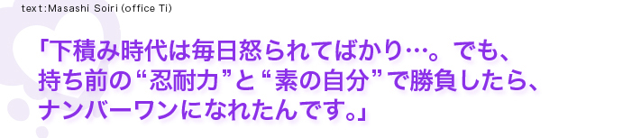 「下積み時代は毎日怒られてばかり…。でも、持ち前の“忍耐力”と“素の自分”で勝負したら、ナンバーワンになれたんです。」
