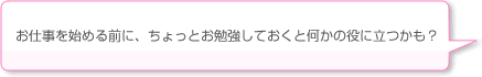 お仕事を始める前に、ちょっとお勉強しておくと何かの役に立つかも？