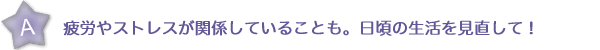 疲労やストレスが関係していることも。日頃の生活を見直して！