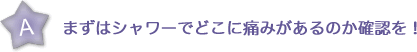 まずはシャワーでどこに痛みがあるのか確認を！