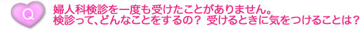 婦人科検診を一度も受けたことがありません。 検診って、どんなことをするの？ 受けるときに気をつけることは？