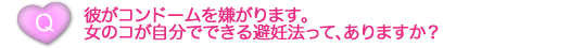 彼がコンドームを嫌がります。女のコが自分でできる避妊法って、ありますか？