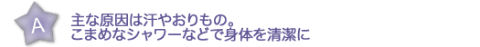 主な原因は汗やおりもの。こまめなシャワーなどで身体を清潔に