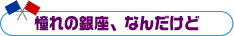 憧れの銀座、なんだけど