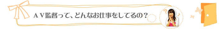 ＡＶ監督って、どんなお仕事をしてるの？