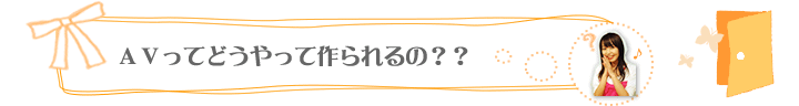 ＡＶってどうやって作られるの？？