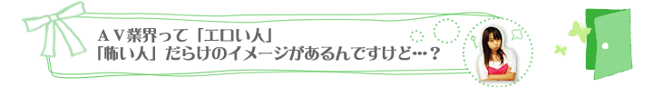 ＡＶ業界って「エロい人」「怖い人」だらけのイメージがあるんですけど…？