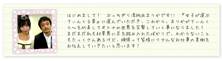 はじめまして！　ぶっちぎり清純派まりかです!!　『女子が選ぶてぃんくる賞』に選んでいただき、これから、まりかがてぃんくら?を代表してオトナの世界を突撃していく事になりました！　まだまだ私もAV業界に足を踏み入れたばかりで、わからないこともたっくさんあるけど、頑張って皆様にリアルなお仕事の裏側をお伝えしていきたいと思います！