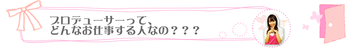 プロデューサーって、どんなお仕事する人なの？？？