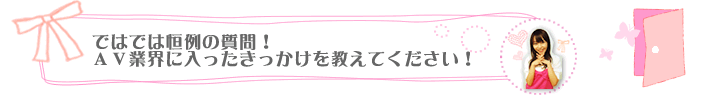 ではでは恒例の質問！ＡＶ業界に入ったきっかけを教えてください！