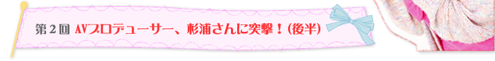 第2回 AVプロデューサー、杉浦さんに突撃！（後半）