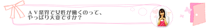 ＡＶ業界で女性が働くのって、やっぱり大変ですか？