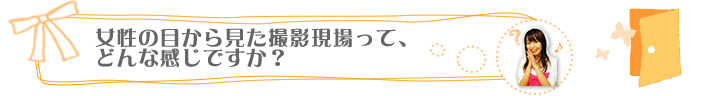 女性の目から見た撮影現場って、どんな感じですか？