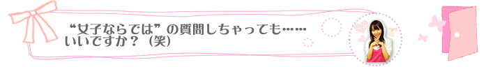 女子ならではの質問しちゃっても……いいですか？（笑）