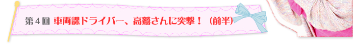 第4回 車両部ドライバー、高鷲さんに突撃！（前半）