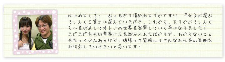 はじめまして！　ぶっちぎり清純派まりかです!!　『女子が選ぶてぃんくる賞』に選んでいただき、これから、まりかがてぃんくら?を代表してオトナの世界を突撃していく事になりました！　まだまだ私もAV業界に足を踏み入れたばかりで、わからないこともたっくさんあるけど、頑張って皆様にリアルなお仕事の裏側をお伝えしていきたいと思います！