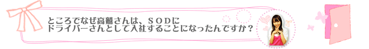 ところでなぜ高鷲さんは、ＳＯＤにドライバーさんとして入社することになったんですか？