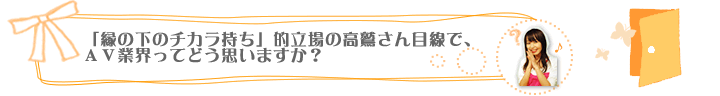 「縁の下のチカラ持ち」的立場の高鷲さん目線で、ＡＶ業界ってどう思いますか？