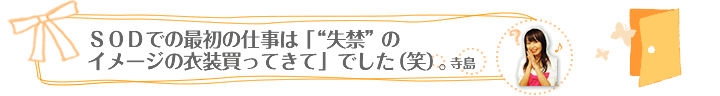 ＳＯＤでの最初の仕事は「“失禁”のイメージの衣装買ってきて」でした（笑）。/　寺島