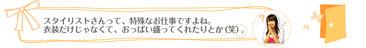 スタイリストさんって、特殊なお仕事ですよね。衣装だけじゃなくて、おっぱい盛ってくれたりとか（笑）。