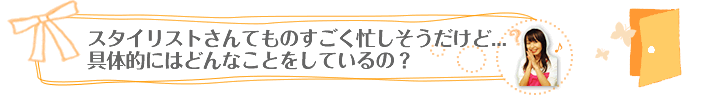 スタイリストさんてものすごく忙しそうだけど…具体的にはどんなことをしているの？