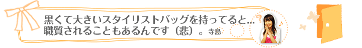 黒くて大きいスタイリストバッグを持ってると…職質されることもあるんです（悲）。/　寺島