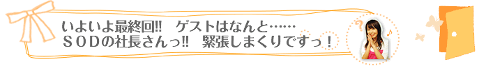 “いよいよ最終回!!　ゲストはなんと……ＳＯＤの社長さんっ!!　緊張しまくりですっ！