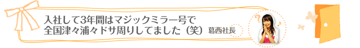 入社して３年間は、マジックミラー号で全国津々浦々ドサ周りしてました（笑）（葛西社長）