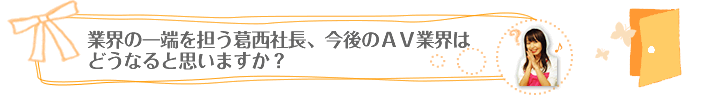 業界の一端を担う葛西社長、今後のＡＶ業界はどうなると思いますか？