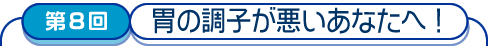 第8回　胃の調子が悪いあなたへ!