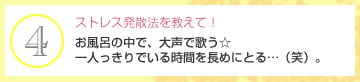 ストレス発散法を教えて！　お風呂の中で、大声で歌う☆一人っきりでいる時間を長めにとる…（笑）。