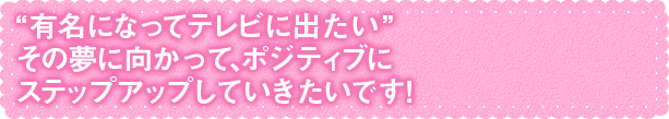 “有名になってテレビに出たい”その夢に向かって、ポジティブに ステップアップしていきたいです！