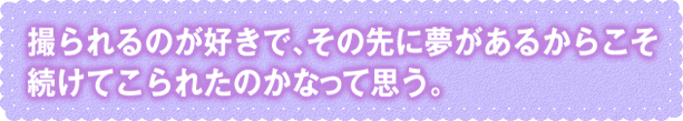 撮られるのが好きで、その先に夢があるからこそ 続けてこられたのかなって思う。