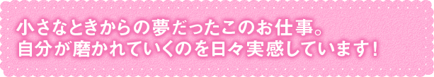 小さなときからの夢だったこのお仕事。 自分が磨かれていくのを日々実感しています！