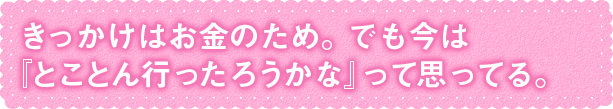 きっかけはお金のため。でも今は 『とことん行ったろうかな』って思ってる