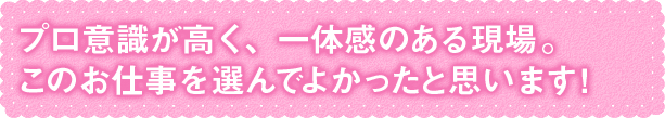 プロ意識が高く、一体感のある現場。 このお仕事を選んでよかったと思います！