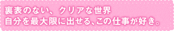 裏表のない、クリアな世界自分を最大限に出せる、この仕事が好き。